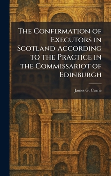 The Confirmation of Executors in Scotland According to the Practice in the Commissariot of Edinburgh