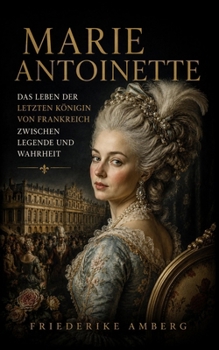 Marie Antoinette: Das Leben der letzten Königin von Frankreich zwischen Legende und Wahrheit (German Edition)
