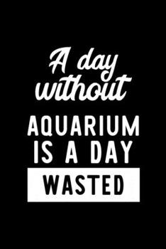 A Day Without Aquarium Is A Day Wasted: Notebook for Aquarium Lover | Great Christmas & Birthday Gift Idea for Aquarium Fan | Aquarium Journal | Aquarium Fan Diary | 100 pages 6x9 inches