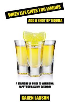When Life Gives You Lemons, Add a Shot of Tequila : A Straight up Guide to Wellbeing. Happy Hour All Day Everyday