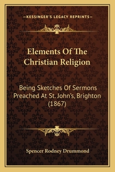 Elements Of The Christian Religion: Being Sketches Of Sermons Preached At St. John's, Brighton