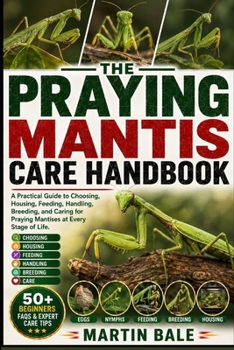 PRAYING MANTIS CARE HANDBOOK: A Practical Guide to Choosing, Housing, Feeding, Handling, Breeding, and Caring for Praying Mantises at Every Stage of Life.