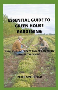 The Essential Guide To Green House Gardening: Basics Steps To Create And Design Green House Gardening