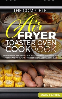 The Complete Air Fryer Toaster Oven Cookbook: Easy and Delicious Recipes for People on Budget. Impress Your Friends and Family with the Best Crispy and Healthy Meals