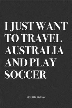 I Just Want To Travel Australia And Play Soccer: A 6x9 Inch Diary Notebook Journal With A Bold Text Font Slogan On A Matte Cover and 120 Blank Lined Pages Makes A Great Alternative To A Card
