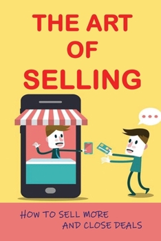 The Art Of Selling: How To Sell More And Close Deals: Effective Selling Techniques