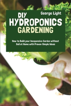 DIY Hydroponics Gardening: How to Build your Inexpensive Garden without Soil at Home with Proven Simple Ideas