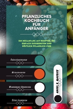 PFLANZLICHES KOCHBUCH Für ANFÄNGER: Ein Neuanfang mit Rezepten, die einfach zuzubereiten und köstlich pflanzlich sind (Cookbooks) (German Edition)