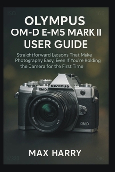 Olympus OM-D E-M5 Mark III User Guide: Straightforward Lessons That Make Photography Easy, Even If You’re Holding the Camera for the First Time