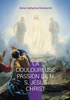 La Douloureuse Passion de N. S. Jésus Christ: Une plongée dans les visions mystiques de la Passion de notre Seigneur Jésus Christ (French Edition)