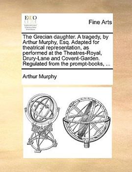 The Grecian daughter. A tragedy, by Arthur Murphy, Esq. Adapted for theatrical representation, as performed at the Theatres-Royal, Drury-Lane and Covent-Garden. Regulated from the prompt-books, ...