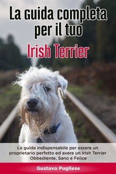 La Guida Completa per Il Tuo Irish Terrier: La guida indispensabile per essere un proprietario perfetto ed avere un Irish Terrier Obbediente, Sano e Felice