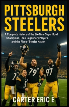 PITTSBURGH STEELERS: A Complete History of the Six-Time Super Bowl Champions, Their Legendary Players, and the Rise of Steeler Nation