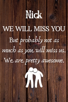 Nick We Will Miss You But Probably Not as Much As You Will Miss us. We Are Pretty Awesome.: Nick Funny gift for coworker / colleague that is leaving ... him or her. (6 x 9 - 110 Blank Lined Pages)