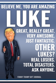 Funny Trump Journal - Believe Me. You Are Amazing Luke Great, Really Great. Very Awesome. Just Fantastic. Other Lukes? Real Losers. Total Disasters. Ask Anyone. Funny Trump Gift Journal: Custom Luke P