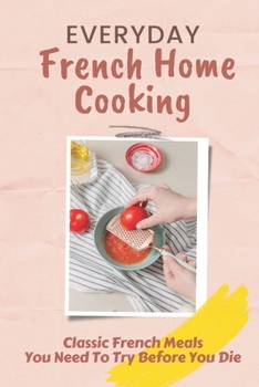 Everyday French Home Cooking: Classic French Meals You Need To Try Before You Die: Simple French Home Cooking