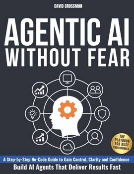 AGENTIC AI WITHOUT FEAR: A Step-by-Step No-Code Guide to Gain Control, Clarity, and Confidence and Build AI Agents That Deliver Results Fast | The Playbook for Busy Professionals