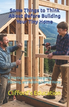 Some Things to Think About Before Building Your Tiny Home: A Practical Guide to Designing, Planning, and Building a Small Home
