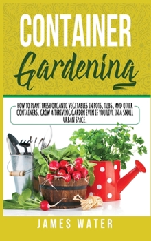 Hardcover Container Gardening: How to Plant Fresh Organic Vegetables in Pots, Tubs, and Other Containers. Grow a Thriving Garden Even if You Live in Book