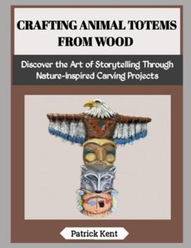 CRAFTING ANIMAL TOTEMS FROM WOOD: Discover the Art of Storytelling Through Nature-Inspired Carving Projects