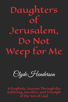 Daughters of Jerusalem, Do Not Weep for Me: A Prophetic Journey Through the Suffering, Sacrifice, and Triumph of the Son of God