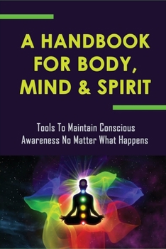 A Handbook For Body, Mind & Spirit: Tools To Maintain Conscious Awareness No Matter What Happens: Meditation To Awaken To A Much Deeper Awareness