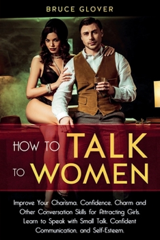 How to Talk to Women: Improve Your Charisma, Confidence, Charm and Other Conversation Skills for Attracting Girls. Learn to Speak with Small Talk, Confident Communication, and Self-Esteem.