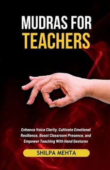 Mudras For Teachers: Enhance Voice Clarity, Cultivate Emotional Resilience, Boost Classroom Presence, and Empower Teaching With Hand Gestures