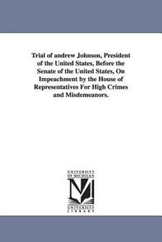 Trial of Andrew Johnson: President of the United States, Before the Senate of the United States, On Impeachment by the House of Representatives for High Crimes and Misdemeanors