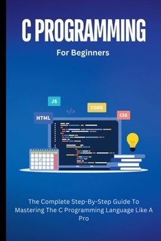 C Programming For Beginners: The Complete Step-By-Step Guide To Mastering The C Programming Language Like A Pro