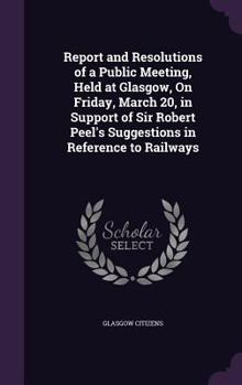 Hardcover Report and Resolutions of a Public Meeting, Held at Glasgow, On Friday, March 20, in Support of Sir Robert Peel's Suggestions in Reference to Railways Book