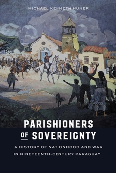 Parishioners of Sovereignty: A History of Nationhood and War in Nineteenth-Century Paraguay