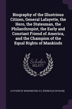 Biography of the Illustrious Citizen, General Lafayette, the Hero, the Statesman, the Philanthropist, the Early and Constant Friend of America, and the Champion of the Equal Rights of Mankinds