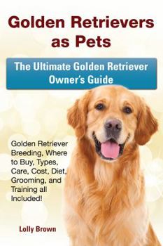 Golden Retrievers as Pets: Golden Retriever Breeding, Where to Buy, Types, Care, Cost, Diet, Grooming, and Training all Included! The Ultimate Golden Retriever Owner’s Guide