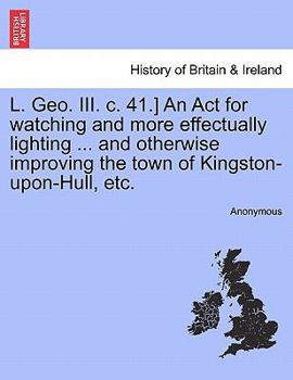 Paperback L. Geo. III. C. 41.] an ACT for Watching and More Effectually Lighting ... and Otherwise Improving the Town of Kingston-Upon-Hull, Etc. Book