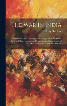 The War in India: Despatches of Visct. Hardinge, Lord Gough, Sir Harry Smith, Bart., and Other Documents; Comprising the Engagements of Moodkee, Ferozeshah, Aliwal and Sobraon