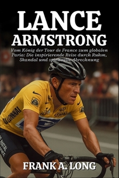 LANCE ARMSTRONG BIOGRAFIE: Vom König der Tour de France zum globalen Paria: Die inspirierende Reise durch Ruhm, Skandal und spirituelle Abrechnung