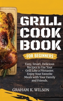 Hardcover Grill Cookbook for Beginners: Easy, Smart, Delicious Recipes to Use Your Grill Like a Pitmaster. Enjoy Your Favorite Meals with Your Family and Frie Book