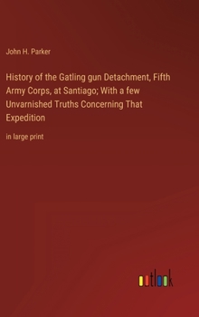 History of the Gatling gun Detachment, Fifth Army Corps, at Santiago; With a few Unvarnished Truths Concerning That Expedition: in large print