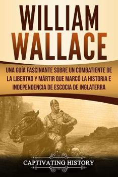 William Wallace: Una guía fascinante sobre un combatiente de la libertad y mártir que marcó la historia e independencia de Escocia de Inglaterra ... el Pasado de Escocia)