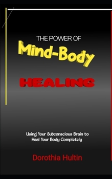 The Power of Mind-Body Healing: Using Your Subconscious Brain to Heal Your Body Completely