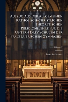 Auszug Aus Der Allgemeinen Katholisch-christlichen Theoretischen Religionslehre Für Die Untern Drey Schulen Der Pfalzbajerischen Gymnasien, Volume 2...
