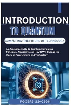 Introduction to Quantum Computing: THE FUTURE OF TECHNOLOGY: An Accessible Guide to Quantum Computing Principles, Algorithms, and How It Will Change t