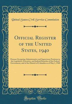 Official Register of the United States, 1940: Persons Occupying Administrative and Supervisory Positions in the Legislative, Executive, and Judicial ... Columbia as of May 1, 1940