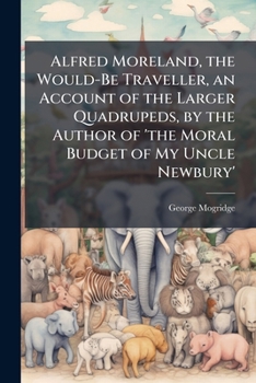 Alfred Moreland, the Would-Be Traveller, an Account of the Larger Quadrupeds, by the Author of 'The Moral Budget of My Uncle Newbury'