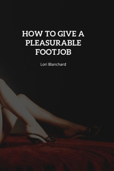 Paperback How to Give a Pleasurable FootJob: Step-By-Step Guide on How to Give an Outstanding Foot job, How to Use Your Feet during Sex, Tips for Foot Foreplay Book