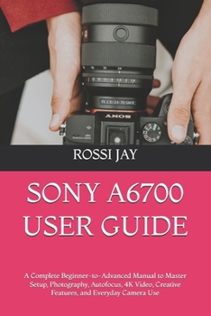 Paperback SONY A6700 USER GUIDE: A Complete Beginner-to-Advanced Manual to Master Setup, Photography, Autofocus, 4K Video, Creative Features, and Everyday Camera Use Book