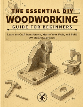 THE ESSENTIAL DIY WOODWORKING GUIDE FOR BEGINNERS: Learn the Craft from Scratch, Master Your Tools, and Build 30+ Beautiful Projects You'll Actually Use and Cherish