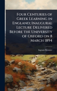 Hardcover Four Centuries of Greek Learning in England; Inaugural Lecture Delivered Before the University of Oxford on 8 March 1894 Book