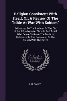 Religion Consistent With Itself, Or, A Review Of The "bible At War With Schism": Addressed To The Brethren Of The Old School Presbyterian Church, And ... Connexion Of The Church With The Sin Of...